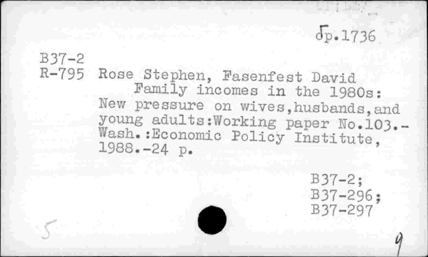 ﻿dp.1736
B37-2
R-795 Rose Stephen, Fasenfest David
Family incomes in the 1980s:
New pressure on wives,husbands,and young adults:Working paper No.103. Wash.:Economic Policy Institute, 1988.-24 p.
B37-2;
B37-296;
B37-297